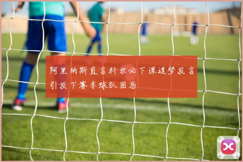 阿里纳斯直言科尔必下课追梦发言引发下赛季球队困惑