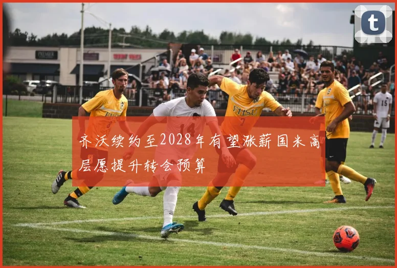 齐沃续约至2028年有望涨薪国米高层愿提升转会预算