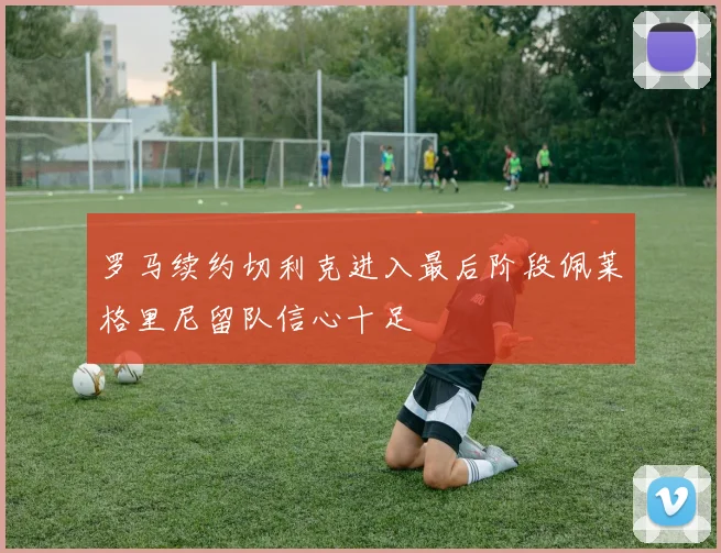 罗马续约切利克进入最后阶段佩莱格里尼留队信心十足
