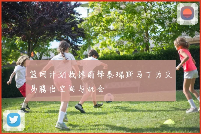 篮网计划裁掉前锋泰瑞斯马丁为交易腾出空间与机会