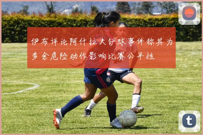 伊布评论阿什拉夫铲球事件称其为多余危险动作影响比赛公平性