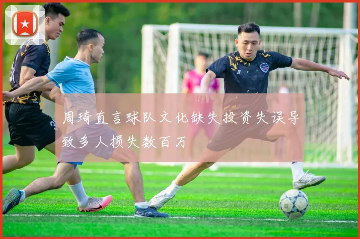 周琦直言球队文化缺失投资失误导致多人损失数百万