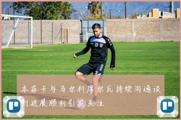 本菲卡与马尔科席尔瓦持续沟通谈判进展顺利引发关注