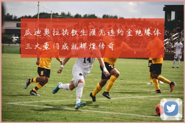 瓜迪奥拉执教生涯无违约金绝缘体三大豪门成就辉煌传奇