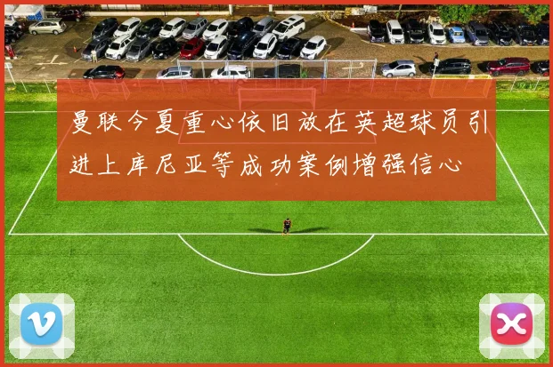 曼联今夏重心依旧放在英超球员引进上库尼亚等成功案例增强信心