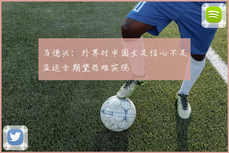 马德兴：外界对中国女足信心不足亚运会期望恐难实现