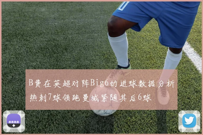 B费在英超对阵Big6的进球数据分析热刺7球领跑曼城紧随其后6球