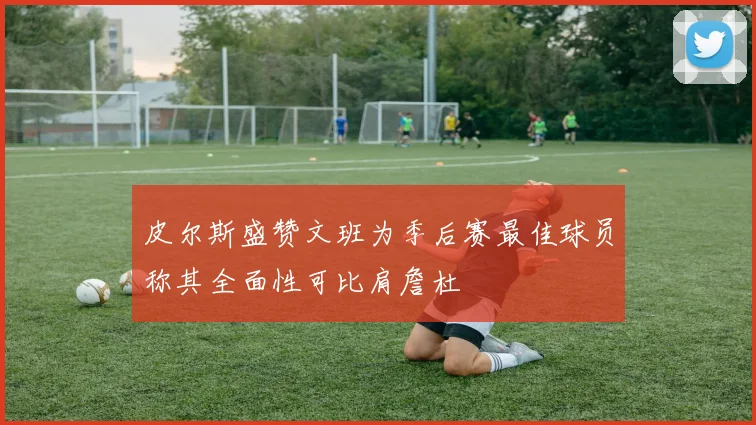皮尔斯盛赞文班为季后赛最佳球员称其全面性可比肩詹杜