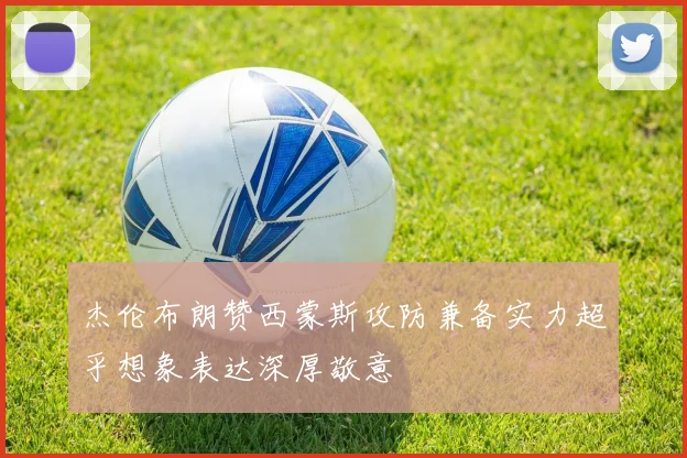 杰伦布朗赞西蒙斯攻防兼备实力超乎想象表达深厚敬意