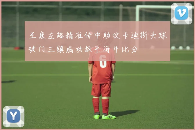 王康左路精准传中助攻卡迪斯头球破门三镇成功扳平海牛比分