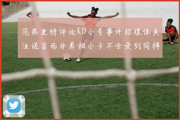 范弗里特评论KD小号事件称媒体关注谎言而非真相小卡不会受到同样打扰