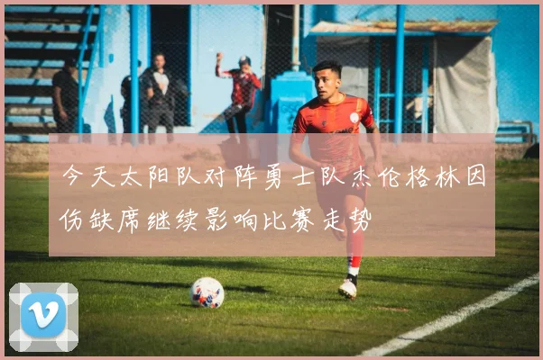 今天太阳队对阵勇士队杰伦格林因伤缺席继续影响比赛走势