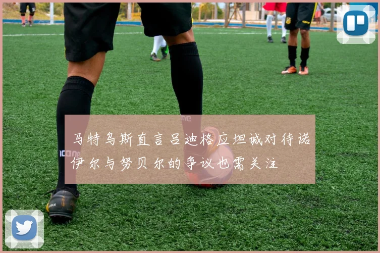 马特乌斯直言吕迪格应坦诚对待诺伊尔与努贝尔的争议也需关注