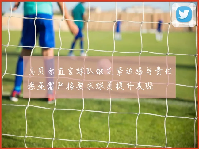 戈贝尔直言球队缺乏紧迫感与责任感亟需严格要求球员提升表现