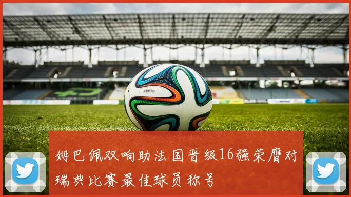 姆巴佩双响助法国晋级16强荣膺对瑞典比赛最佳球员称号