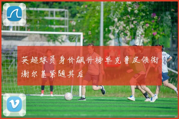 英超球员身价飙升榜单克鲁皮领衔谢尔基紧随其后