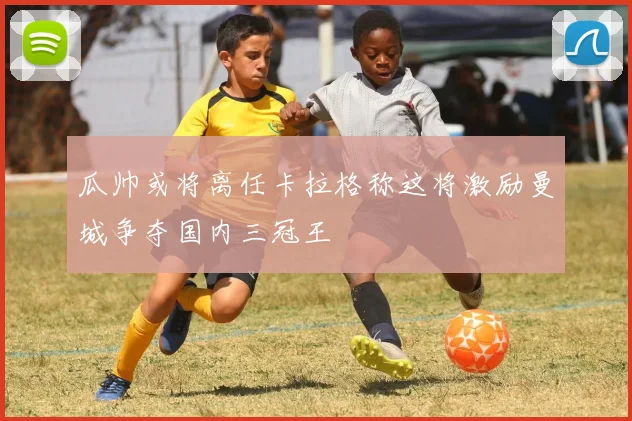 瓜帅或将离任卡拉格称这将激励曼城争夺国内三冠王