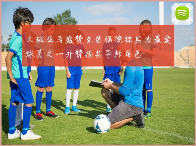 文班亚马盛赞克劳福德称其为最爱球员之一并赞扬其导师角色