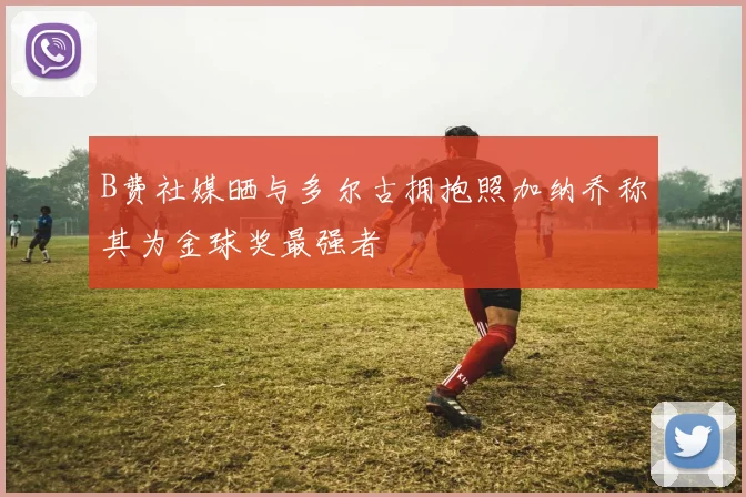 B费社媒晒与多尔古拥抱照加纳乔称其为金球奖最强者